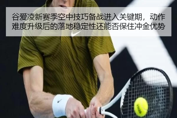 谷爱凌新赛季空中技巧备战进入关键期，动作难度升级后的落地稳定性还能否保住冲金优势